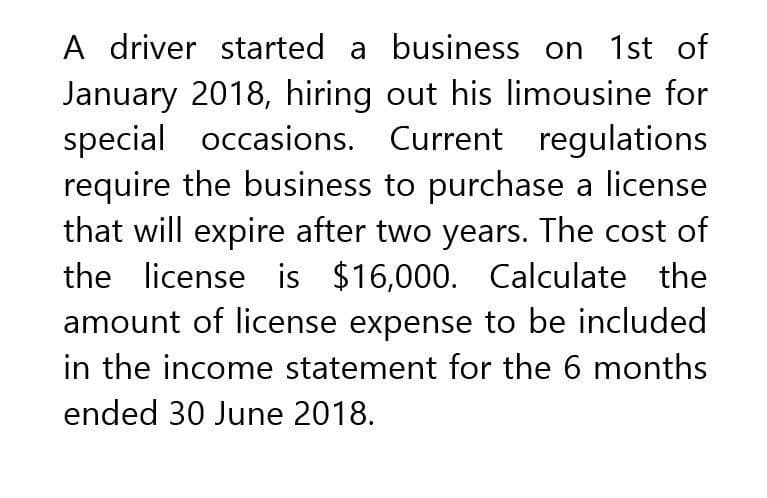 A driver started a business on 1st of
January 2018, hiring out his limousine for
special occasions. Current regulations
require the business to purchase a license
that will expire after two years. The cost of
the license is $16,000. Calculate the
amount of license expense to be included
in the income statement for the 6 months
ended 30 June 2018.