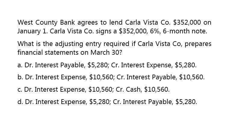 West County Bank agrees to lend Carla Vista Co. $352,000 on
January 1. Carla Vista Co. signs a $352,000, 6%, 6-month note.
What is the adjusting entry required if Carla Vista Co, prepares
financial statements on March 30?
a. Dr. Interest Payable, $5,280; Cr. Interest Expense, $5,280.
b. Dr. Interest Expense, $10,560; Cr. Interest Payable, $10,560.
c. Dr. Interest Expense, $10,560; Cr. Cash, $10,560.
d. Dr. Interest Expense, $5,280; Cr. Interest Payable, $5,280.