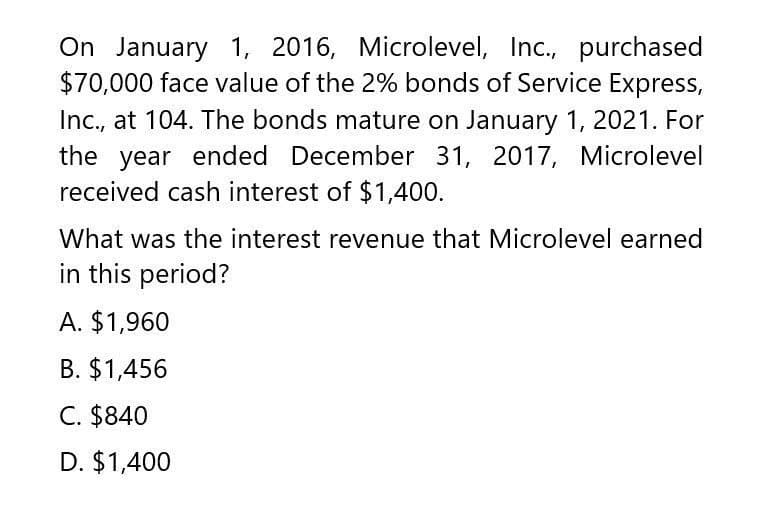 On January 1, 2016, Microlevel, Inc., purchased
$70,000 face value of the 2% bonds of Service Express,
Inc., at 104. The bonds mature on January 1, 2021. For
the year ended December 31, 2017, Microlevel
received cash interest of $1,400.
What was the interest revenue that Microlevel earned
in this period?
A. $1,960
B. $1,456
C. $840
D. $1,400