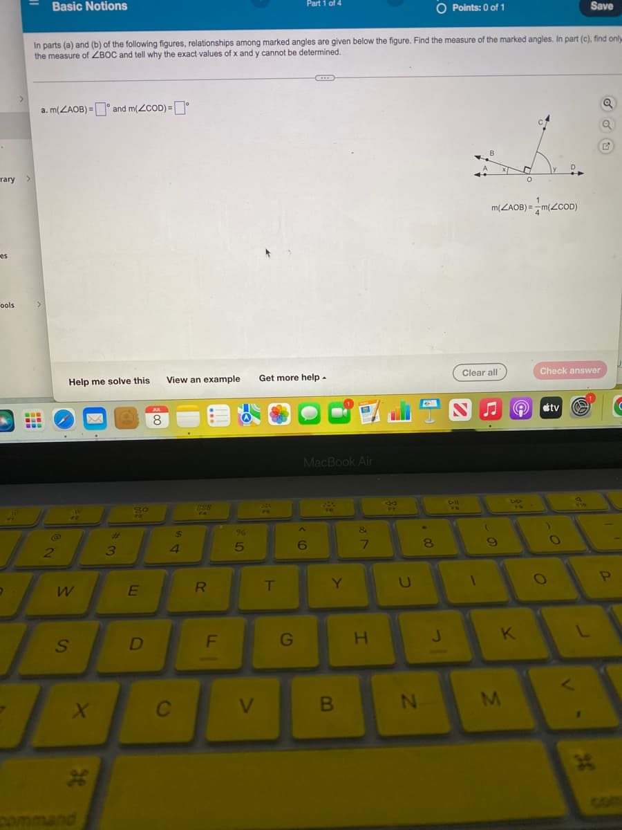 rary
es
Fools
-
Basic Notions
a. m(ZAOB) = and m(<COD)=
2
In parts (a) and (b) of the following figures, relationships among marked angles are given below the figure. Find the measure of the marked angles. In part (c), find only
the measure of ZBOC and tell why the exact values of x and y cannot be determined.
Help me solve this
W
S
X
*
3
20
F3
E
D
JUL
8
View an example
的。
$
4
C
888
FA
R
FL
%
5
V
Part 1 of 4
T
Get more help.
G
C
MacBook Air
^
6
FG
Y
B
&
7
H
A4
U
#00
N
O Points: 0 of 1
8
J
DII
FB
B
1
Clear all
1
m(ZAOB) = m(ZCOD)
(
9
M
D
O
A
DO
K
Check answer
O
tv
)
O
Save
V
F16
36
P