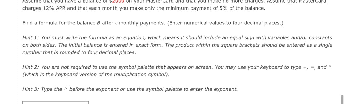 Assume that you nave a balance of $2000 on your MasterCard and that you make no more charges. Assume that MasterCard
charges 12% APR and that each month you make only the minimum payment of 5% of the balance.
Find a formula for the balance B after t monthly payments. (Enter numerical values to four decimal places.)
Hint 1: You must write the formula as an equation, which means it should include an equal sign with variables and/or constants
on both sides. The initial balance is entered in exact form. The product within the square brackets should be entered as a single
number that is rounded to four decimal places.
Hint 2: You are not required to use the symbol palette that appears on screen. You may use your keyboard to type +, =, and *
(which is the keyboard version of the multiplication symbol).
Hint 3: Type the ^ before the exponent or use the symbol palette to enter the exponent.
