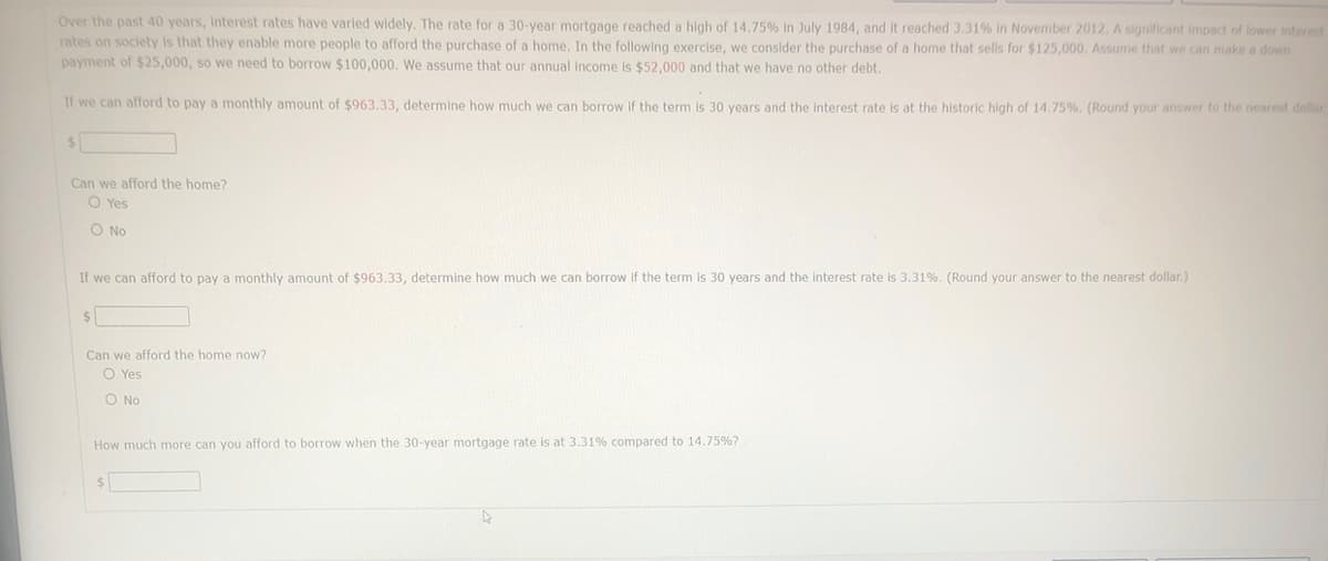 Over the past 40 years, Interest rates have varied widely. The rate for a 30-year mortgage reached a high of 14.75% In July 1984, and it reached 3.31% in November 2012. A significant impact of lower interest
rates on society is that they enable more people to afford the purchase of a home. In the following exercise, we consider the purchase of a home that sells for $125,000. Assume that we can make a down
payment of $25,000, so we need to borrow $100,000. We assume that our annual income is $52,000 and that we have no other debt.
If we can afford to pay a monthly amount of $963.33, determine how much we can borrow if the term is 30 years and the interest rate is at the historic high of 14.75%. (Round your answer to the nearest dollar
Can we afford the home?
O Yes
O No
If we can afford to pay a monthly amount of $963.33, determine how much we can borrow if the term is 30 years and the interest rate is 3.31%. (Round your answer to the nearest dollar.)
$1
Can we afford the home now?
O Yes
O No
How much more can you afford to borrow when the 30-year mortgage rate is at 3.31% compared to 14.75%?
