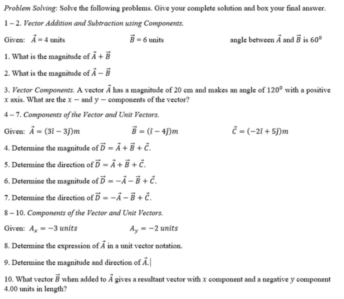 Problem Solving: Solve the following problems. Give your complete solution and box your final answer.
1-2. Vector Addition and Subtraction using Components.
B = 6 units
Given: Å= 4 units
angle between Ä and Ē is 60º
1. What is the magnitude of Å + B
2. What is the magnitude of Å – B
3. Vector Components. A vector Ã has a magnitude of 20 cm and makes an angle of 120° with a positive
x axis. What are the x – and y – components of the vector?
4 – 7. Components of the Vector and Unit Vectors.
Given: Å = (3î – 3j)m
B = (i – 4j)m
= (-2i + 5j)m
4. Determine the magnitude of D = Ã + Ē + č.
5. Determine the direction of D = Å + + č.
6. Determine the magnitude of D = -Å – Ē + č.
7. Determine the direction of D = -Ã – Ē + č.
8 – 10. Components of the Vector and Unit Vectors.
Given: A = -3 units
Ay = -2 units
8. Determine the expression of A in a unit vector notation.
9. Determine the magnitude and direction of Ả.|
10. What vector B when added to Ã gives a resultant vector with x component and a negative y component
4.00 units in length?
