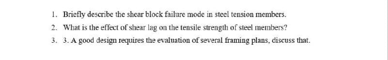 1. Briefly describe the shear block failure mode in steel tension members.
2. What is the effect of shear lag on the tensile strength of steel members?
3. 3. A good design requires the evaluation of several framing plans, discuss that.