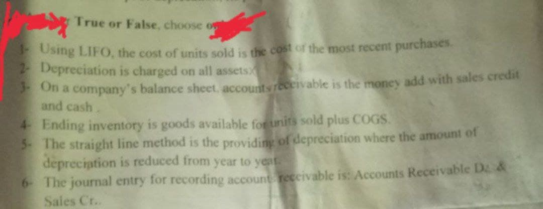 True or False, choose o
1- Using LIFO, the cost of units sold is the cost of the most recent purchases.
2- Depreciation is charged on all assets
3- On a company's balance sheet, accounts receivable is the money add with sales credit
and cash.
4- Ending inventory is goods available for units sold plus COGS.
5- The straight line method is the providing of depreciation where the amount of
depreciation is reduced from year to year.
6- The journal entry for recording account receivable is: Accounts Receivable Da &
Sales Cr..