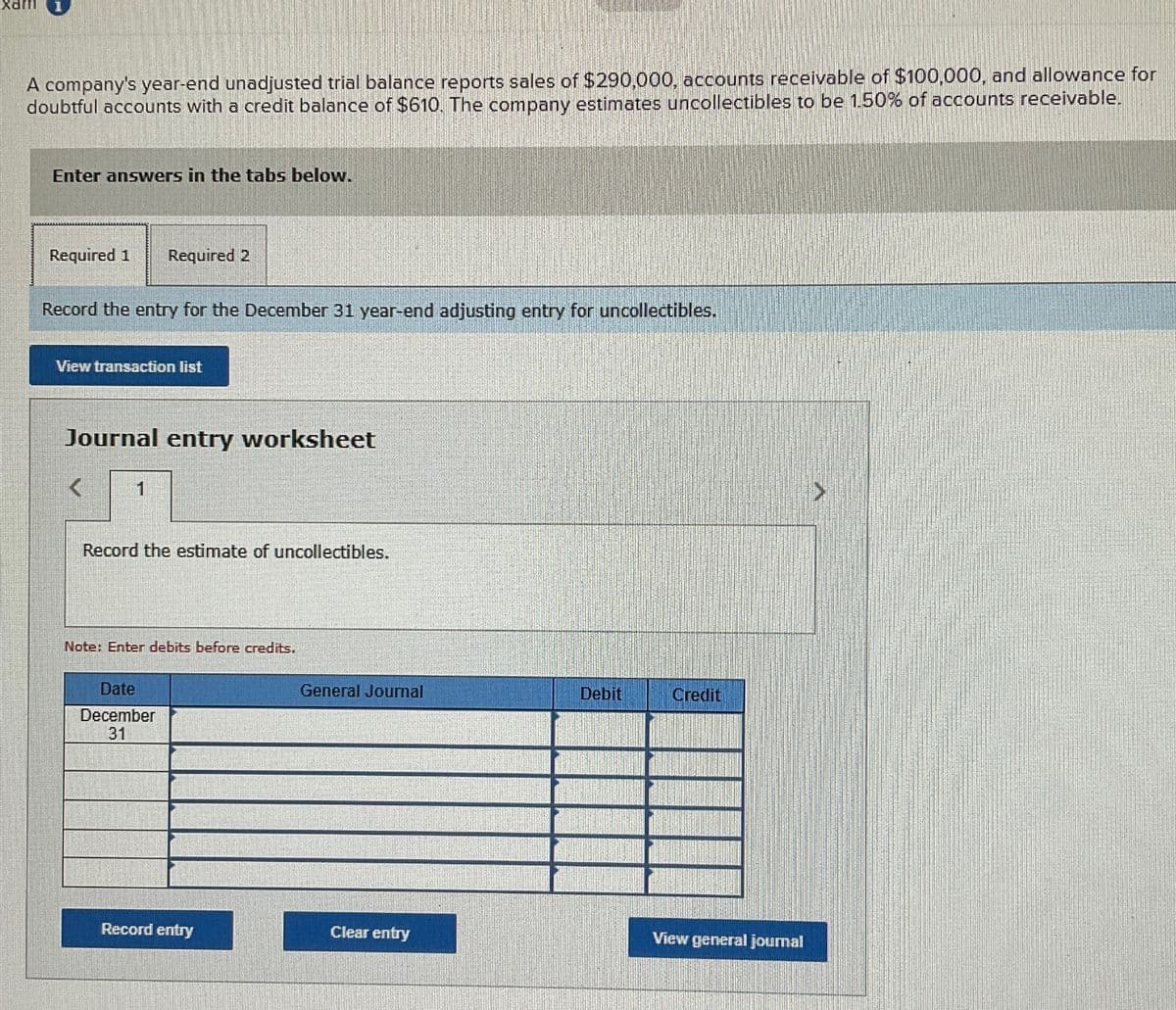 xam
A company's year-end unadjusted trial balance reports sales of $290,000, accounts receivable of $100,000, and allowance for
doubtful accounts with a credit balance of $610. The company estimates uncollectibles to be 1.50% of accounts receivable.
Enter answers in the tabs below.
Required 1 Required 2
Record the entry for the December 31 year-end adjusting entry for uncollectibles.
View transaction list
Journal entry worksheet
1
Record the estimate of uncollectibles.
Note: Enter debits before credits.
Date
December
31
General Journal
Debit
Credit
Record entry
Clear entry
View general journal