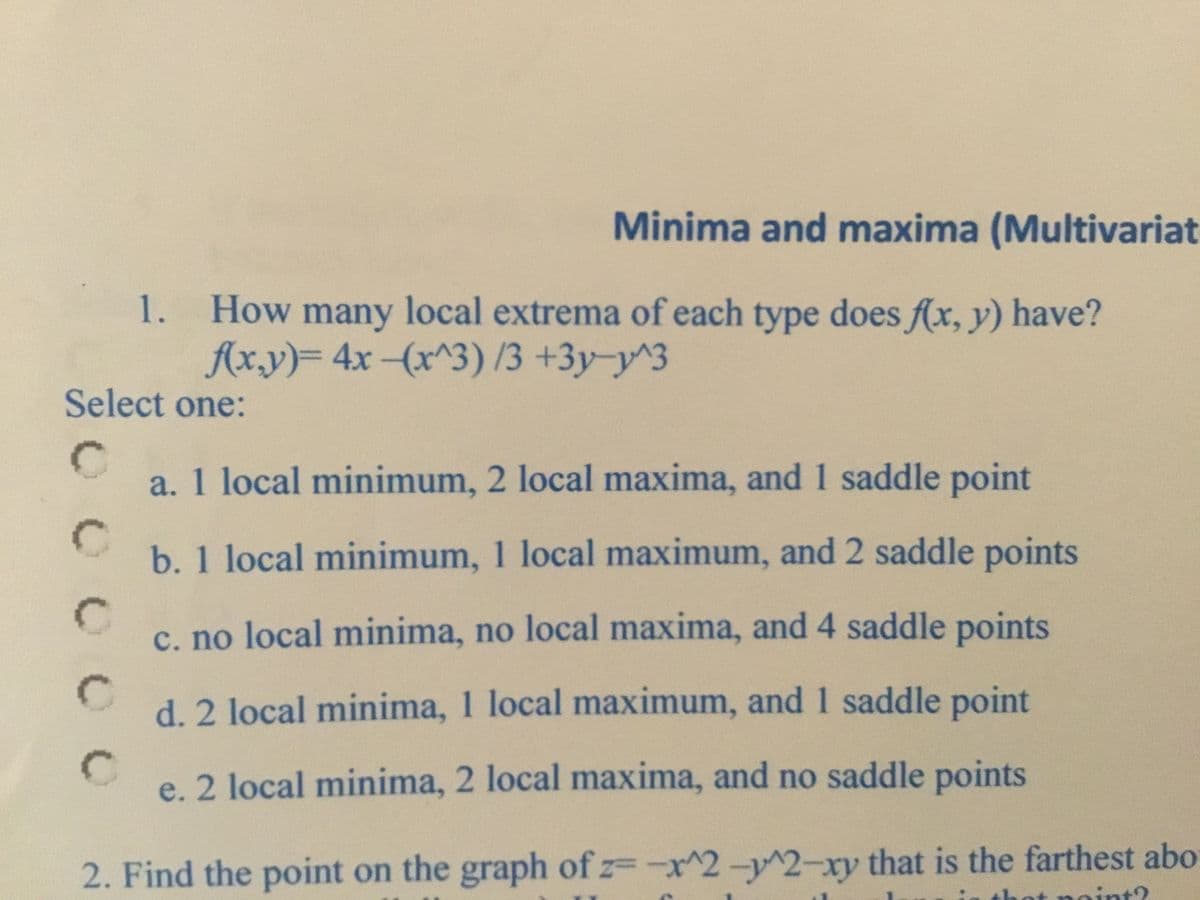 Minima and maxima (Multivariat
How many local extrema of each type does f(x, y) have?
Ax.y)= 4x-(x^3) /3 +3y-y^3
1.
Select one:
a. 1 local minimum, 2 local maxima, and 1 saddle point
b. 1 local minimum, 1 local maximum, and 2 saddle points
c. no local minima, no local maxima, and 4 saddle points
d. 2 local minima, 1 local maximum, and 1 saddle point
e. 2 local minima, 2 local maxima, and no saddle points
2. Find the point on the graph of z-x^2-y^2-xy that is the farthest abo
t?
0 0 0 0
