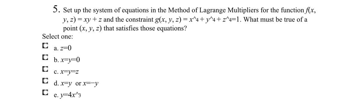 5. Set up the system of equations in the Method of Lagrange Multipliers for the function \( f(x, y, z) = xy + z \) and the constraint \( g(x, y, z) = x^4 + y^4 + z^4 = 1 \). What must be true of a point \((x, y, z)\) that satisfies those equations?

Select one:
- ☐ a. \( z = 0 \)
- ☐ b. \( x = y = 0 \)
- ☐ c. \( x = y = z \)
- ☐ d. \( x = y \) or \( x = -y \)
- ☐ e. \( y = 4x^3 \)