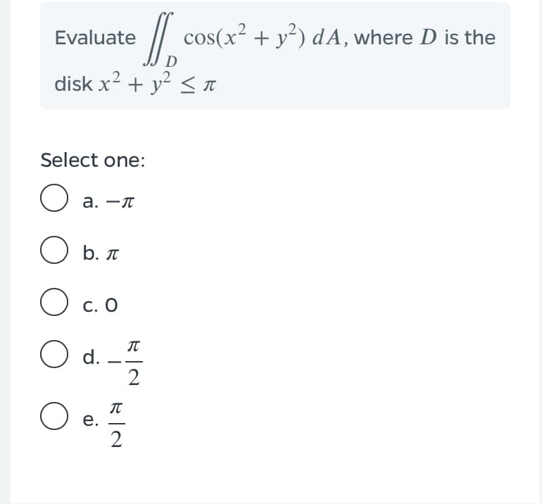 Evaluate
// cos(x² + y²) dA, where D is the
disk x? + y? <T
Select one:
а. —л
O b. T
O c. O
O a-
е.
2
