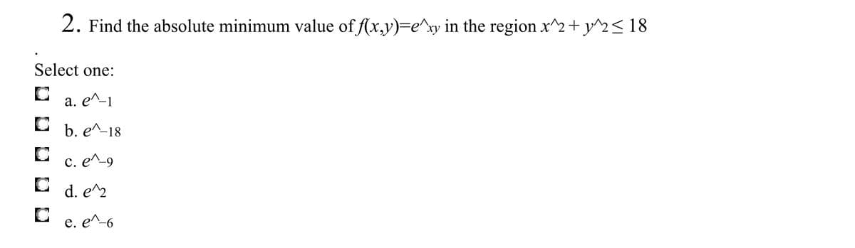 **Problem Statement:**

2. Find the absolute minimum value of \( f(x, y) = e^{xy} \) in the region \( x^2 + y^2 \leq 18 \).

**Options:**

- a. \( e^{-1} \)
- b. \( e^{-18} \)
- c. \( e^{-9} \)
- d. \( e^2 \)
- e. \( e^{-6} \)