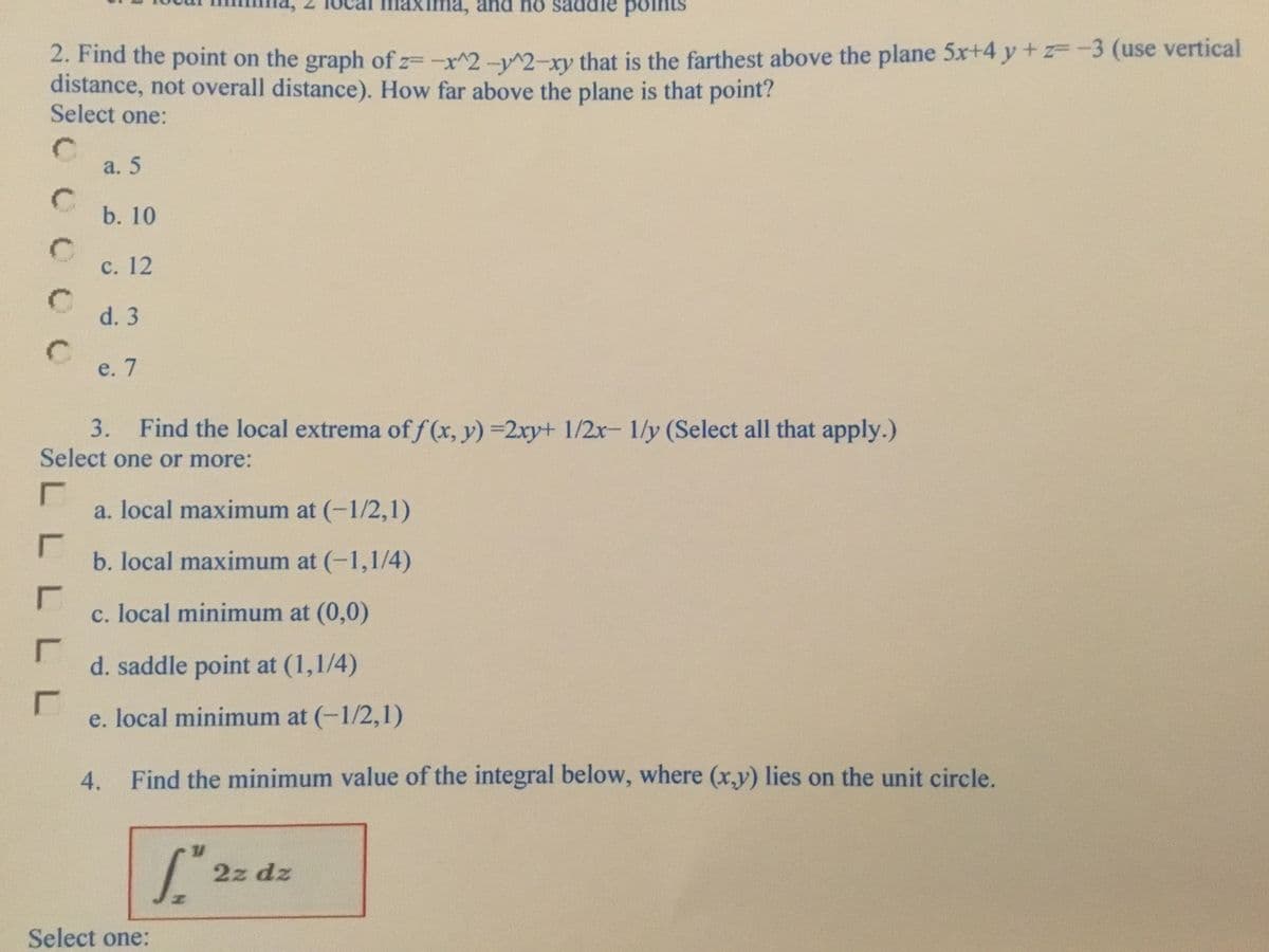 laxima, and no saddle
points
2. Find the point on the graph of z=-x^2-^2-xy that is the farthest above the plane 5x+4 y + -3 (use vertical
distance, not overall distance). How far above the plane is that point?
Select one:
C.
a. 5
C.
b. 10
C.
с. 12
d. 3
C.
e. 7
3. Find the local extrema of f (x, y) =2xy+ 1/2x 1/y (Select all that apply.)
Select one or more:
a. local maximum at (-1/2,1)
b. local maximum at (-1,1/4)
c. local minimum at (0,0)
d. saddle point at (1,1/4)
e. local minimum at (-1/2,1)
4.
Find the minimum value of the integral below, where (x,y) lies on the unit circle.
S.
2z dz
Select one:
L.
L L
