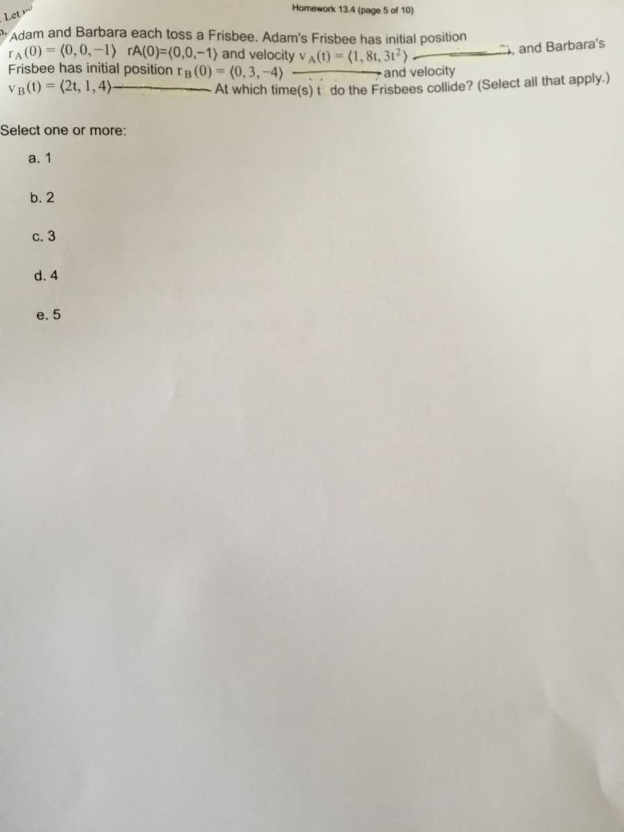 Let o
Homework 13.4 (page 5 of 10)
Adam and Barbara each toss a Frisbee. Adam's Frisbee has initial position
TA (0) = (0,0,–1) rA(0)=(0,0,-1) and velocity vA(t) = (1,8t, 3t²)
Frisbee has initial position rB (0) = (0, 3, –4)
VB(t) = (2t, 1,4)
, and Barbara's
and velocity
At which time(s) t do the Frisbees collide? (Select all that apply.)
Select one or more:
a. 1
b. 2
с. 3
d. 4
e. 5
