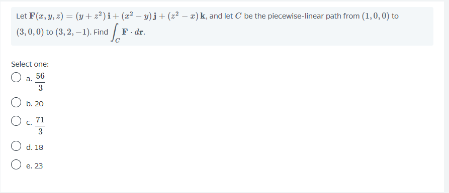 Let F(r, y, z) = (y+ z²) i+ (x² – y)j+(z² – x) k, and let C be the piecewise-linear path from (1, 0,0) to
(3,0,0) to (3, 2, –-1). Find
F. dr.
Select one:
O a.
56
3
O b. 20
O c. 71
3
O d. 18
O e. 23
