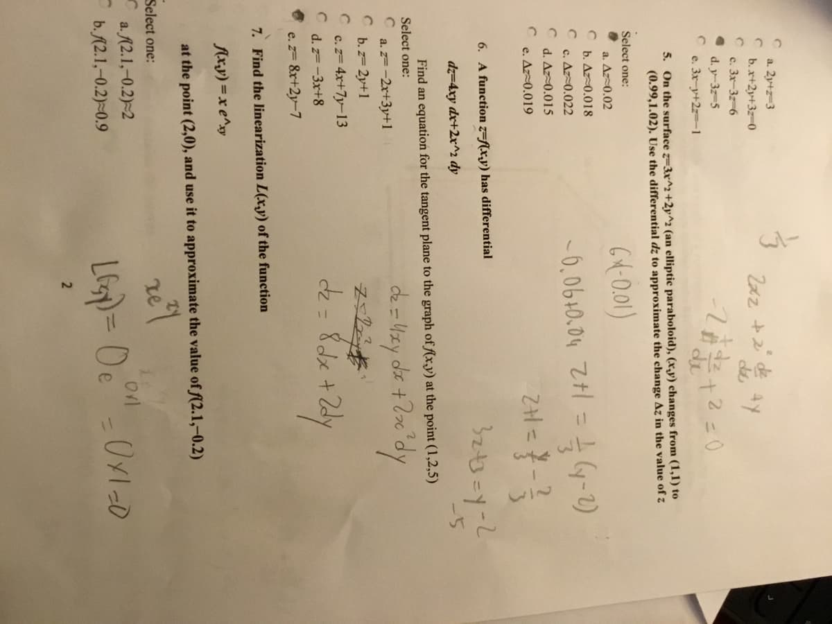 a. 2y+z-3
b.x+2y+3z-0
c. 3x-3z-6
de
d. y-3z-5
e. 3x-y+2z=-1
5. On the surface z=3x^2+2y^2 (an elliptic paraboloid), (x,y) changes from (1,1) to
(0.99,1.02). Use the differential dz to approximate the change Az in the value of z
Select one:
640.01)
a. Az0.02
b. Az0.018
%3D
-0,06+0.04 Zt:
c. Az-0.022
d. Az0.015
e. Az0.019
6. A function z=f(x,y) has differential
dz=4xy dx+2x^^2 dy
-5
Find an equation for the tangent plane to the graph of (x,y) at the point (1,2,5)
Select one:
de = Wzy de +2x 'dy
a. z=-2x+3y+1
b. z= 2y+1
c.z= 4x+7y-13
d. z=-3x+8
e. z= 8r+2y-7
7. Find the linearization L(x,y) of the function
Axy) =x e^xy
at the point (2,0), and use it to approximate the value of f(2.1,-0.2)
Select one:
re
a. A2.1,-0.2)-2
b. A2.1,-0.2)-0.9
%3D
