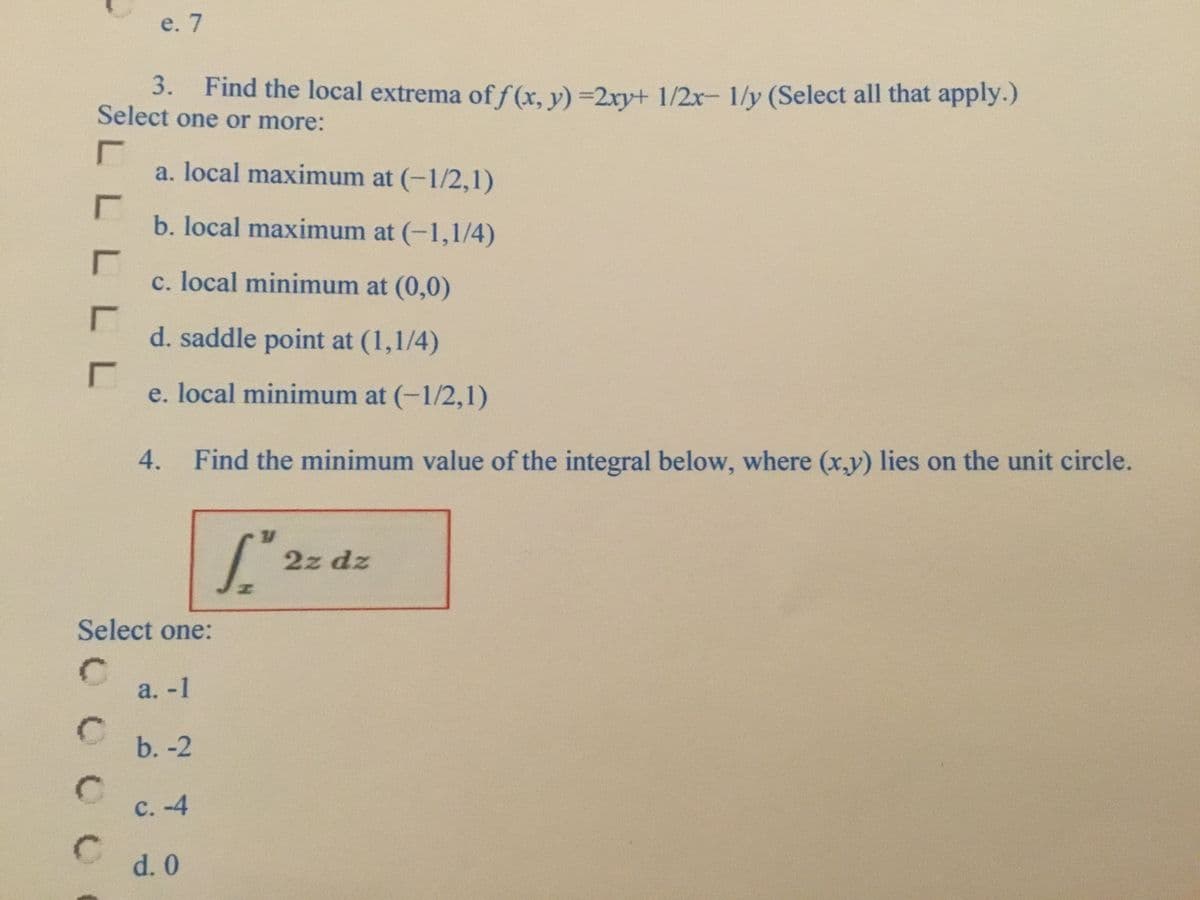 e. 7
3. Find the local extrema of f (x, y) =2xy+ 1/2x- 1/y (Select all that apply.)
Select one or more:
a. local maximum at (-1/2,1)
b. local maximum at (-1,1/4)
c. local minimum at (0,0)
d. saddle point at (1,1/4)
e. local minimum at (-1/2,1)
4. Find the minimum value of the integral below, where (x,y) lies on the unit circle.
2z dz
Select one:
a. -1
b. -2
с. -4
C.
d. 0
LLLL
