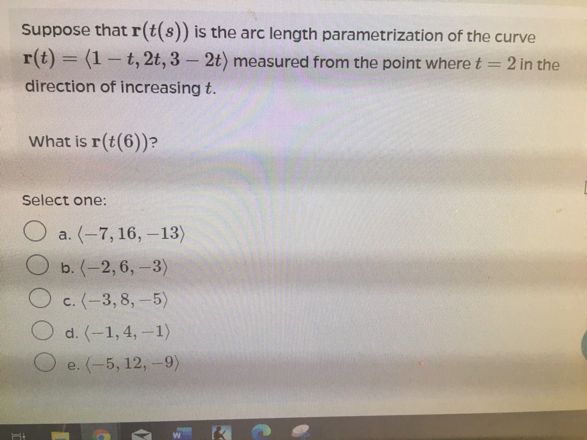 Suppose that r(t(s)) is the arc length parametrization of the curve
r(t) = (1– t, 2t, 3 - 2t) measured from the point where t
2 in the
direction of increasing t.
What is r(t(6))?
Select one:
O a. (-7, 16, -13)
b. (-2, 6,-3)
O c. (-3,8,-5)
d. (-1, 4, -1)
O e. (-5, 12, -9)
