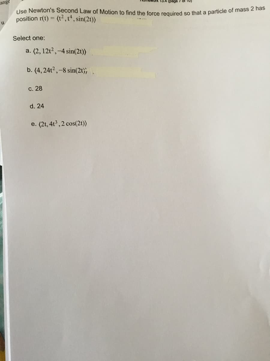 ### Educational Content: Newton’s Second Law of Motion

**Problem Statement:**

Use Newton’s Second Law of Motion to find the force required so that a particle of mass 2 has position \( \mathbf{r}(t) = \langle t^2, t^4, \sin(2t) \rangle \).

**Select one:**

a. \( \langle 2, 12t^2, -4 \sin(2t) \rangle \)

b. \( \langle 4, 24t^2, -8 \sin(2t) \rangle \)

c. 28

d. 24

e. \( \langle 2t, 4t^3, 2 \cos(2t) \rangle \)

---

### Explanation:

This problem involves using Newton’s Second Law, \( \mathbf{F} = m \mathbf{a} \), where:
- \( m \) is the mass of the particle.
- \( \mathbf{a} \) is the acceleration, which is the second derivative of the position function \( \mathbf{r}(t) \).

Calculate the second derivative \( \mathbf{r}''(t) \) to get acceleration, then multiply by the mass (2 in this case) to find the force.

Choose the correct answer based on your calculation.