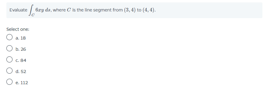 Evaluate
e 6xy ds, where C is the line segment from (3, 4) to (4, 4).
Select one:
O a. 18
b. 26
O c. 84
O d. 52
O e. 112
