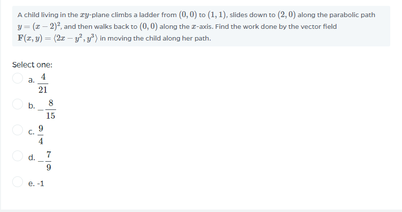 A child living in the ry-plane climbs a ladder from (0, 0) to (1, 1), slides down to (2,0) along the parabolic path
y = (x – 2)?, and then walks back to (0, 0) along the r-axis. Find the work done by the vector field
F(x, y) = (2x – y², y³) in moving the child along her path.
Select one:
a. 4
21
b.
8
15
C.
4
d.
7
е. -1
