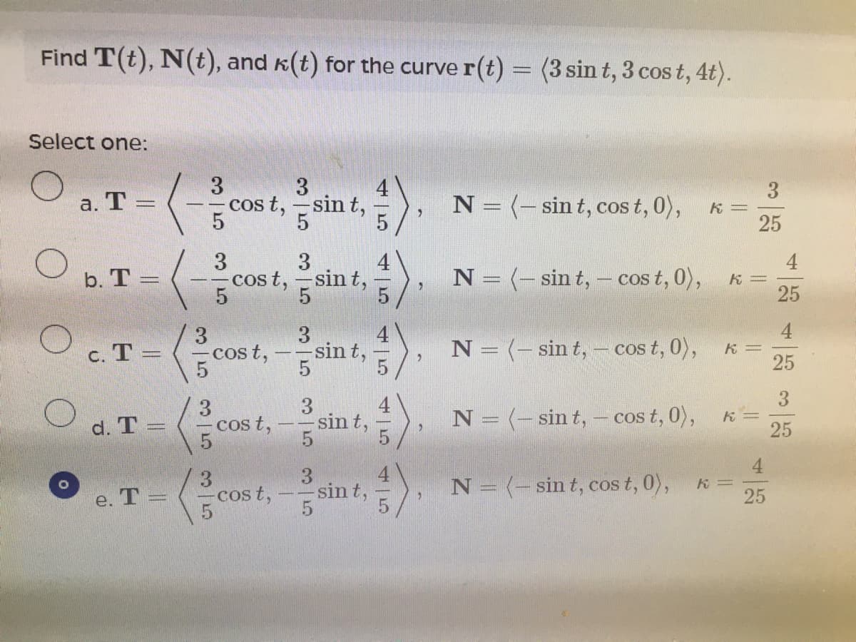 Find T(t), N(t), and k(t) for the curve r(t) = (3 sint, 3 cos t, 4t).
|3D
Select one:
3
cos t, -sin t,
3.
K =
25
а. Т —
N = (-sin t, cos t, 0),
3.
cos t, -sin t,
N = (- sin t,
cos t, 0),
b. T =
25
4
3
cos t,-sin
N = (- sin t, - cos t, 0),
= 4
25
c. T =
3
d. T =
cos t,
sin t,
N = (-sin t,- cos t, 0),
25
cost,sint,.
3
sin t,
N = (-sin t, cos t, 0),
e. Т-
25
45
45
94
35
35
35
35
