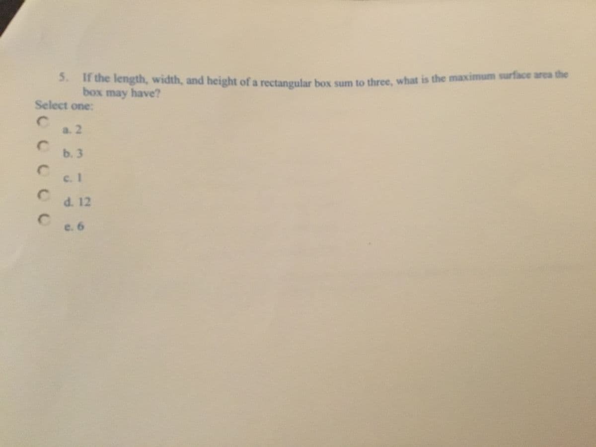 **Question 5:** If the length, width, and height of a rectangular box sum to three, what is the maximum surface area the box may have?

**Select one:**

- a. 2
- b. 3
- c. 1
- d. 12
- e. 6