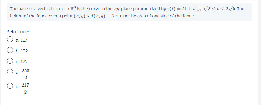 The base of a vertical fence in R' is the curve in the ry-plane parametrized by r(t) = ti+t° j, v2<t< 2/5. The
height of the fence over a point (r, y) is f (x, y) = 2x. Find the area of one side of the fence.
Select one:
O a. 117
O b. 132
O c. 122
253
d.
2
217
е.
2
