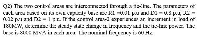 Q2) The two control areas are interconnected through a tie-line. The parameters of
each area based on its own capacity base are R1 =0.01 p.u and D1 = 0.8 p.u, R2 =
0.02 p.u and D2 = 1 p.u. If the control area-2 experiences an increment in load of
180MW, determine the steady state change in frequency and the tie-line power. The
base is 8000 MVA in each area. The nominal frequency is 60 Hz.
