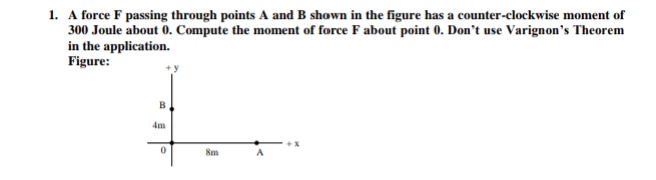 1. A force F passing through points A and B shown in the figure has a counter-clockwise moment of
300 Joule about 0. Compute the moment of force F about point 0. Don't use Varignon's Theorem
in the application.
Figure:
4m
