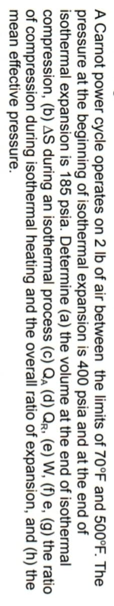 A Carnot power cycle operates on 2 lb of air between the limits of 70°F and 500°F. The
pressure at the beginning of isothermal expansion is 400 psia and at the end of
isothermal expansion is 185 psia. Determine (a) the volume at the end of isothermal
compression, (b) AS during an isothermal process (c) Qa (d) Qr, (e) W, (f) e, (g) the ratio
of compression during isothermal heating and the overall ratio of expansion, and (h) the
mean effective pressure.
