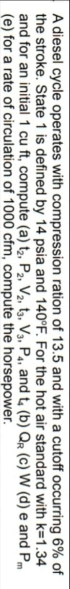 A diesel cycle operates with compression ration of 13.5 and with a cutoff occurring 6% of
the stroke. State 1 is defined by 14 psia and 140°F. For the hot air standard with k=1.34
and for an initial 1 cu ft, compute (a) t2, P2, V2, t3, V3, P4, and t, (b) Qr (c) W (d) e and Pm
(e) for a rate of circulation of 1000 cfm, compute the horsepower.
