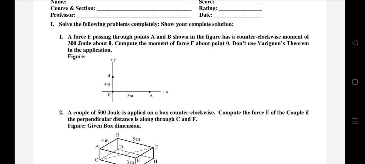 Name:
Score:
Rating:
Date:
Course & Section:
Professor:
I. Solve the following problems completely: Show your complete solution:
1. A force F passing through points A and B shown in the figure has a counter-clockwise moment of
300 Joule about 0. Compute the moment of force F about point 0. Don’'t use Varignon's Theorem
in the application.
Figure:
+y
B
4m
8m
A
2. A couple of 500 Joule is applied on a box counter-clockwise. Compute the force F of the Couple if
the perpendicular distance is along through C and F.
Figure: Given Box dimension.
B
4 m
5 m
3 m
H
||
