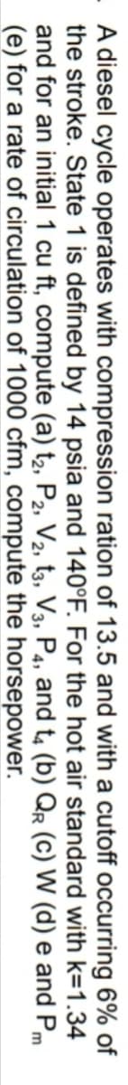 - A diesel cycle operates with compression ration of 13.5 and with a cutoff occurring 6% of
the stroke. State 1 is defined by 14 psia and 140°F. For the hot air standard with k=1.34
and for an initial 1 cu ft, compute (a) t2, P2, V2, t3, V3, P4, and t, (b) QR (C) W (d) e and Pm
(e) for a rate of circulation of 1000 cfm, compute the horsepower.
