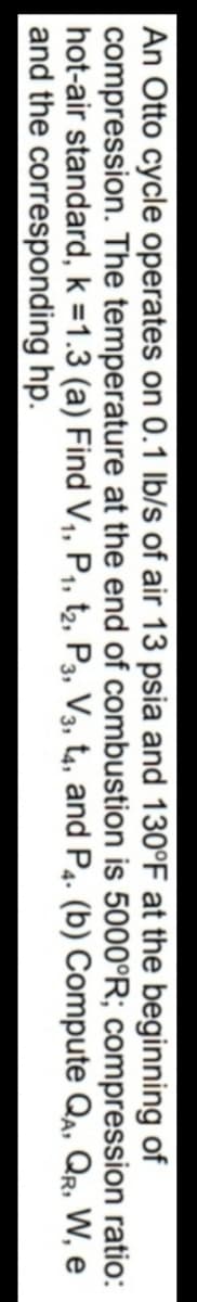 An Otto cycle operates on 0.1 Ib/s of air 13 psia and 130°F at the beginning of
compression. The temperature at the end of combustion is 5000°R; compression ratio:
hot-air standard, k =1.3 (a) Find V,, P,, t2, P3, V3, t4, and P4. (b) Compute Qa, Qr, W, e
and the corresponding hp.
