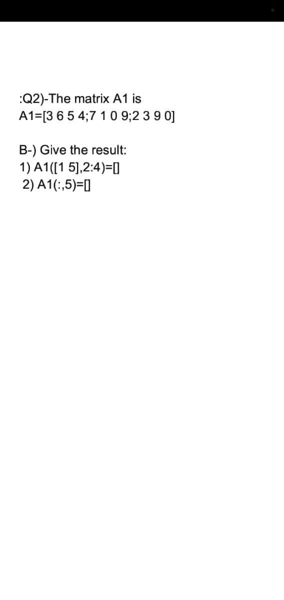 :Q2)-The matrix A1 is
A1=[3 65 4;7 10 9;2 3 9 0]
B-) Give the result:
1) A1([1 5],2:4)=[O
2) A1(:,5)=]
