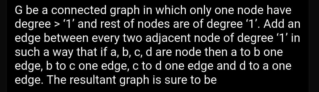 G be a connected graph in which only one node have
degree > '1' and rest of nodes are of degree '1'. Add an
edge between every two adjacent node of degree '1' in
such a way that if a, b, c, d are node then a to b one
edge, b to c one edge, c to d one edge and d to a one
edge. The resultant graph is sure to be
