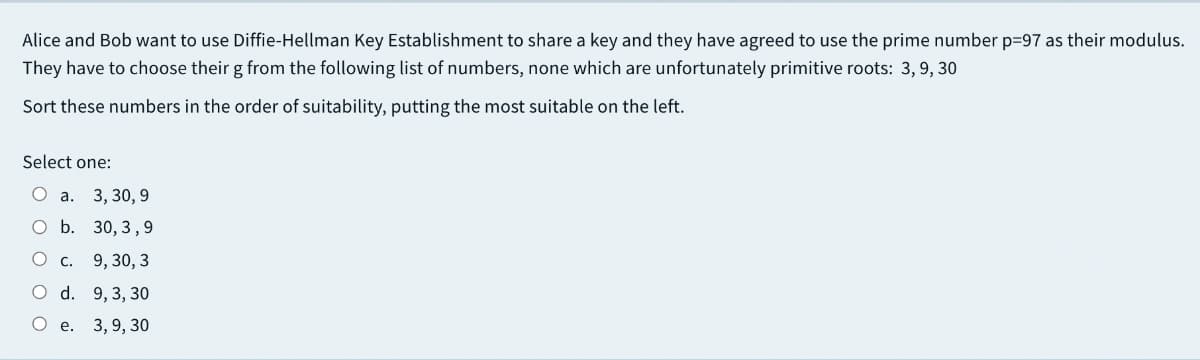 Alice and Bob want to use Diffie-Hellman Key Establishment to share a key and they have agreed to use the prime number p=97 as their modulus.
They have to choose their g from the following list of numbers, none which are unfortunately primitive roots: 3,9, 30
Sort these numbers in the order of suitability, putting the most suitable on the left.
Select one:
О а. 3, 30, 9
O b. 30, 3,9
О с. 9, 30, 3
O d. 9,3, 30
О е. 3,9, 30
