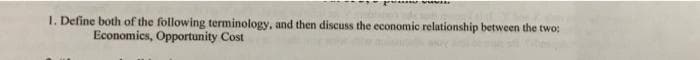 1. Define both of the following terminology, and then discuss the economic relationship between the two:
Economics, Opportunity Cost
