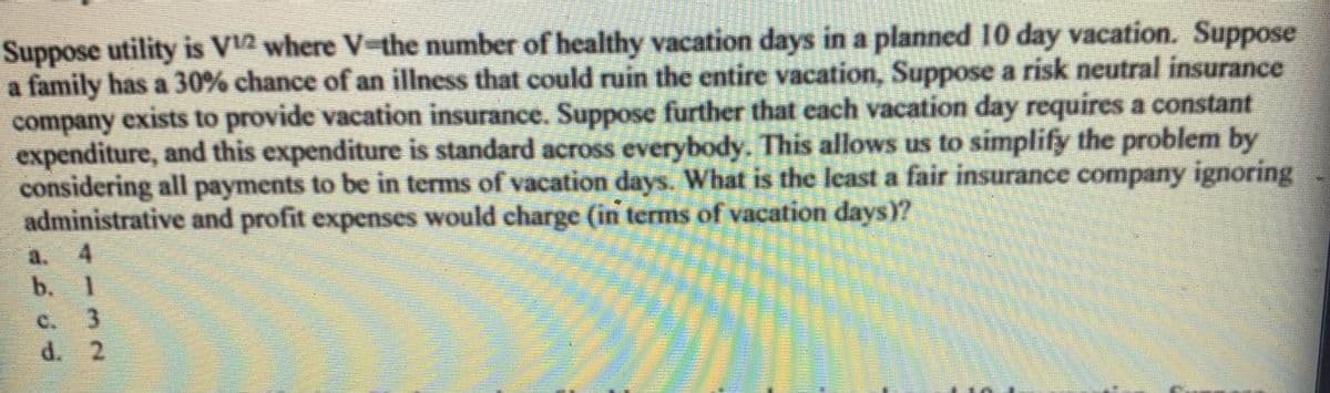 Suppose utility is V2 where V-the number of healthy vacation days in a planned 10 day vacation. Suppose
a family has a 30% chance of an illness that could ruin the entire vacation, Suppose a risk neutral insurance
company exists to provide vacation insurance. Suppose further that each vacation day requires a constant
expenditure, and this expenditure is standard across everybody. This allows us to simplify the problem by
considering all payments to be in terms of vacation days. What is the least a fair insurance company ignoring
administrative and profit expenses would charge (in terms of vacation days)?
a.
b. 1
C.
