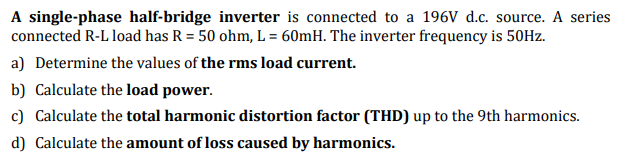 A single-phase half-bridge inverter is connected to a 196V d.c. source. A series
connected R-L load has R = 50 ohm, L = 60mH. The inverter frequency is 50HZ.
a) Determine the values of the rms load current.
b) Calculate the load power.
c) Calculate the total harmonic distortion factor (THD) up to the 9th harmonics.
d) Calculate the amount of loss caused by harmonics.
