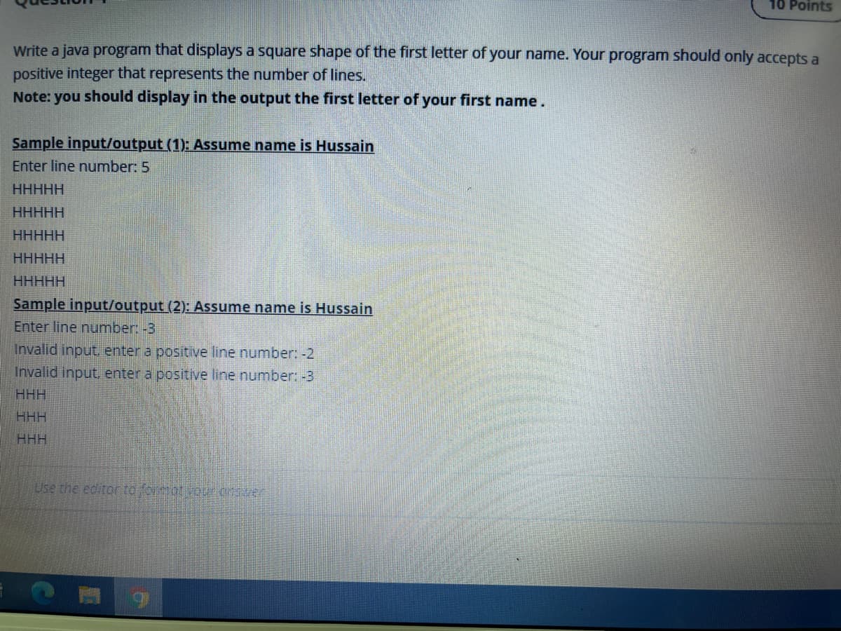 10 Points
Write a java program that displays a square shape of the first letter of your name. Your program should only accepts a
positive integer that represents the number of lines.
Note: you should display in the output the first letter of your first name.
Sample input/output (1): Assume name is Hussain
Enter line number: 5
ННННН
HHHHH
HHHHH
HHHHH
ННННН
Sample input/output (2): Assume name is Hussain
Enter line number: -3
Invalid input enter a positive line number: -2
Invalid input, enter a positive line number: -3
HHH
HHH
HHH
Use the editor to cat vo orer
