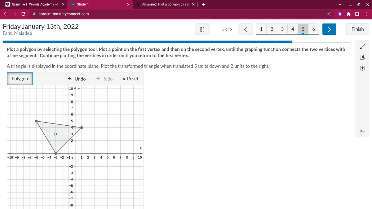 Granville T. Woods Academy of X
с
student.masteryconnect.com
Friday January 13th, 2022
Fant, Meladee
O
◆ Undo → Redo
Student
10 Y
9
8
7
6
5
4
3
2
1
-10-9-8-7-6-5-4-3-2-19 1 2
3
-2
له بن
-3
-4
-5
-6
-7
Plot a polygon by selecting the polygon tool. Plot a point on the first vertex and then on the second vertex, until the graphing function connects the two vertices with
a line segment. Continue plotting the vertices in order until you return to the first vertex.
A triangle is displayed in the coordinate plane. Plot the transformed triangle when translated 5 units down and 2 units to the right.
Polygon
x Reset
-8
4
5
6
7
8
b Answered: Plot a polygon by sele X
9
X
00
10
5 of 6 <
1 2 3
4
5 6
>
k
ex
Finish
:
✓
D
✪