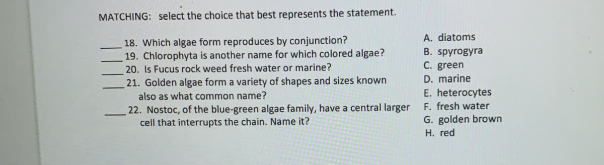 MATCHING: select the choice that best represents the statement.
A. diatoms
18. Which algae form reproduces by conjunction?
19. Chlorophyta is another name for which colored algae?
20. Is Fucus rock weed fresh water or marine?
В. spyrogyra
C. green
D. marine
21. Golden algae form a variety of shapes and sizes known
also as what common name?
E. heterocytes
F. fresh water
22. Nostoc, of the blue-green algae family, have a central larger
cell that interrupts the chain. Name it?
G. golden brown
H. red
