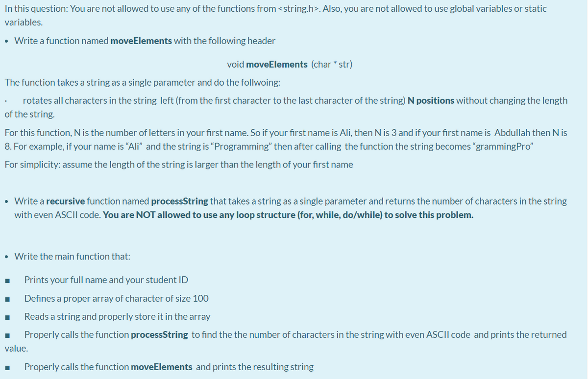 In this question: You are not allowed to use any of the functions from <string.h>. Also, you are not allowed
use global variables or static
variables.
• Write a function named moveElements with the following header
void moveElements (char * str)
The function takes a string as a single parameter and do the follwoing:
rotates all characters in the string left (from the first character to the last character of the string) N positions without changing the length
of the string.
For this function, N is the number of letters in your first name. So if your first name is Ali, then N is 3 and if your first name is Abdullah then N is
8. For example, if your name is “Ali" and the string is "Programming" then after calling the function the string becomes "grammingPro"
For simplicity: assume the length of the string is larger than the length of your first name
• Write a recursive function named processString that takes a string as a single parameter and returns the number of characters in the string
with even ASCI| code. You are NOT allowed to use any loop structure (for, while, do/while) to solve this problem.
• Write the main function that:
Prints your full name and your student ID
Defines a proper array of character of size 100
Reads a string and properly store it in the array
Properly calls the function processString to find the the number of characters in the string with even ASCII code and prints the returned
value.
Properly calls the function moveElements and prints the resulting string
