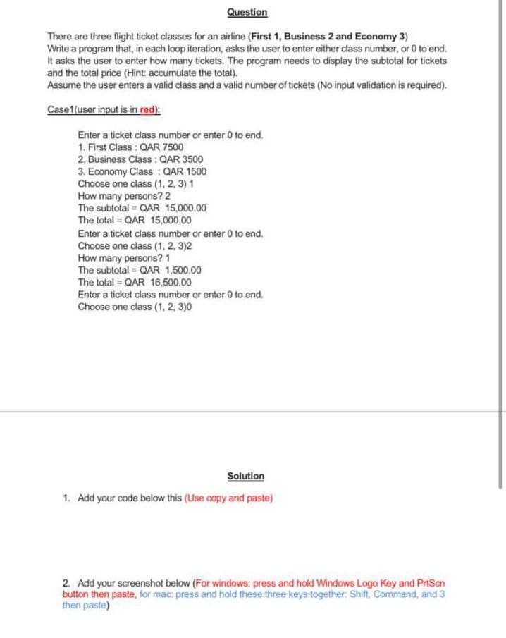 Question
There are three flight ticket classes for an airline (First 1, Business 2 and Economy 3)
Write a program that, in each loop iteration, asks the user to enter either class number, or 0 to end.
It asks the user to enter how many tickets. The program needs to display the subtotal for tickets
and the total price (Hint: accumulate the total).
Assume the user enters a valid class and a valid number of tickets (No input validation is required).
Case 1 (user input is in red):
Enter a ticket class number or enter 0 to end.
1. First Class: QAR 7500
2. Business Class : QAR 3500
3. Economy Class : QAR 1500
Choose one class (1,2,3) 1
How many persons? 2
The subtotal = QAR 15,000.00
The total = QAR 15,000.00
Enter a ticket class number or enter 0 to end.
Choose one class (1, 2, 3)2
How many persons? 1
The subtotal = QAR 1,500.00
The total = QAR 16,500.00
Enter a ticket class number or enter 0 to end.
Choose one class (1, 2, 3)0
Solution
1. Add your code below this (Use copy and paste)
2. Add your screenshot below (For windows: press and hold Windows Logo Key and PrtScn
button then paste, for mac: press and hold these three keys together: Shift, Command, and 3
then paste)