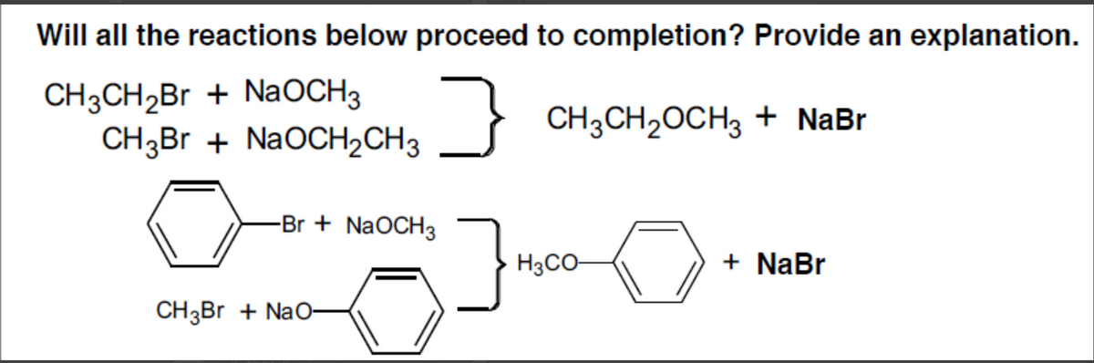 Will all the reactions below proceed to completion? Provide an explanation.
CH3CH2B + NaOCH3
CH3Br + NaOCH2CH3
CH3CH2OCH3 + NaBr
-Br + NaOCH3
H3CO-
+ NaBr
CH3BR + NaO-
