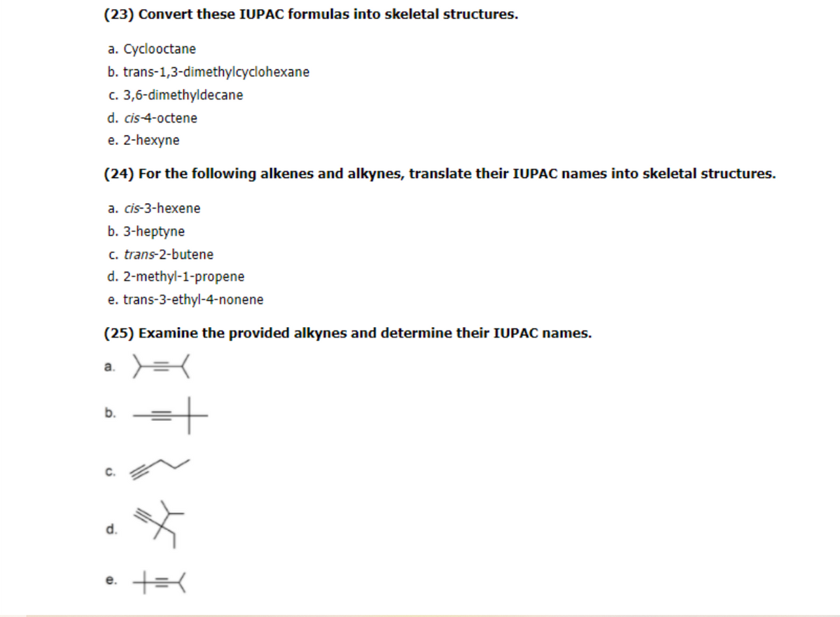 (23) Convert these IUPAC formulas into skeletal structures.
a. Cyclooctane
b. trans-1,3-dimethylcyclohexane
c. 3,6-dimethyldecane
d. cis-4-octene
e. 2-hexyne
(24) For the following alkenes and alkynes, translate their IUPAC names into skeletal structures.
a. cis-3-hexene
b. 3-hеptyne
c. trans-2-butene
d. 2-methyl-1-propene
e. trans-3-ethyl-4-nonene
(25) Examine the provided alkynes and determine their IUPAC names.
a.
b.
d.
е.
C.
