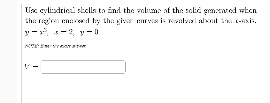 Use cylindrical shells to find the volume of the solid generated when
the region enclosed by the given curves is revolved about the x-axis.
y = x², x = 2, y=0
NOTE: Enter the exact answer.
V =
