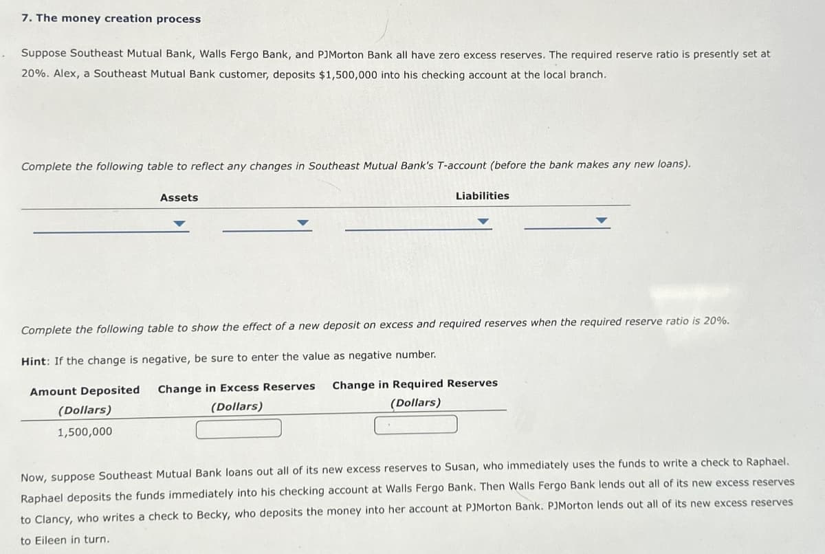 7. The money creation process
Suppose Southeast Mutual Bank, Walls Fergo Bank, and PJMorton Bank all have zero excess reserves. The required reserve ratio is presently set at
20%. Alex, a Southeast Mutual Bank customer, deposits $1,500,000 into his checking account at the local branch.
Complete the following table to reflect any changes in Southeast Mutual Bank's T-account (before the bank makes any new loans).
Assets
(Dollars)
1,500,000
Liabilities
Complete the following table to show the effect of a new deposit on excess and required reserves when the required reserve ratio is 20%.
Hint: If the change is negative, be sure to enter the value as negative number.
Amount Deposited Change in Excess Reserves
(Dollars)
Change in Required Reserves
(Dollars)
Now, suppose Southeast Mutual Bank loans out all of its new excess reserves to Susan, who immediately uses the funds to write a check to Raphael.
Raphael deposits the funds immediately into his checking account at Walls Fergo Bank. Then Walls Fergo Bank lends out all of its new excess reserves
to Clancy, who writes a check to Becky, who deposits the money into her account at PJMorton Bank. PJMorton lends out all of its new excess reserves
to Eileen in turn.