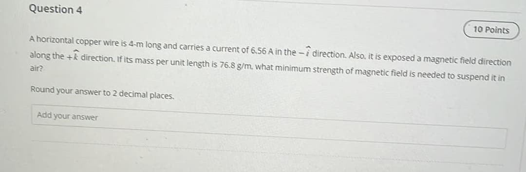 Question 4
10 Points
A horizontal copper wire is 4-m long and carries a current of 6.56 A in the -i direction. Also, it is exposed a magnetic field direction
along the + direction. If its mass per unit length is 76.8 g/m, what minimum strength of magnetic field is needed to suspend it in
air?
Round your answer to 2 decimal places.
Add your answer