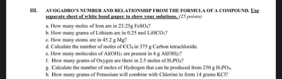 III.
AVOGADRO'S NUMBER AND RELATIONSHIP FROM THE FORMULA OF A COMPOUND. Use
separate sheet of white bond paper to show your solutions. (25 points)
a. How many moles of Iron are in 23.25g FeSO4?
b. How many grams of Lithium are in 0.25 mol LiHCO3?
c. How many atoms are in 45.2 g Mg?
d. Calculate the number of moles of CCl4 in 375 g Carbon tetrachloride.
e. How many molecules of Al(OH)3 are present in 4 g Al(OH)3?
f. How many grams of Oxygen are there in 2.5 moles of H3PO4?
g. Calculate the number of moles of Hydrogen that can be produced from 250 g H3PO4.
h. How many grams of Potassium will combine with Chlorine to form 14 grams KCI?